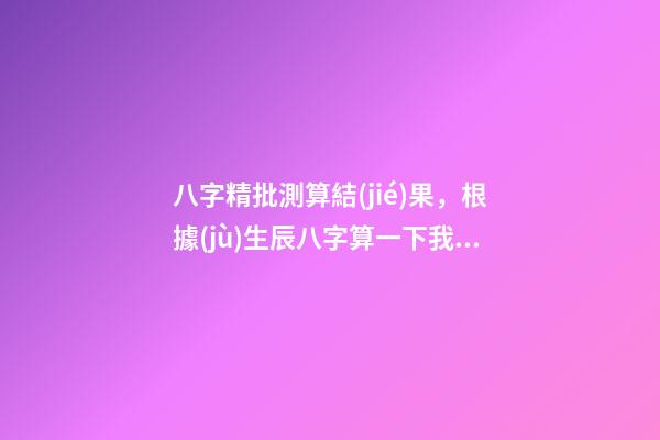 八字精批測算結(jié)果，根據(jù)生辰八字算一下我的命運 遙算居八字精批，免費精批八字